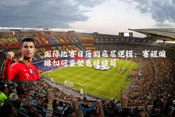 国际比赛日历的底层逻辑:赛程编排如何重塑竞技格局