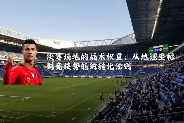 决赛场地的战术权重:从地理坐标到竞技势能的转化法则
