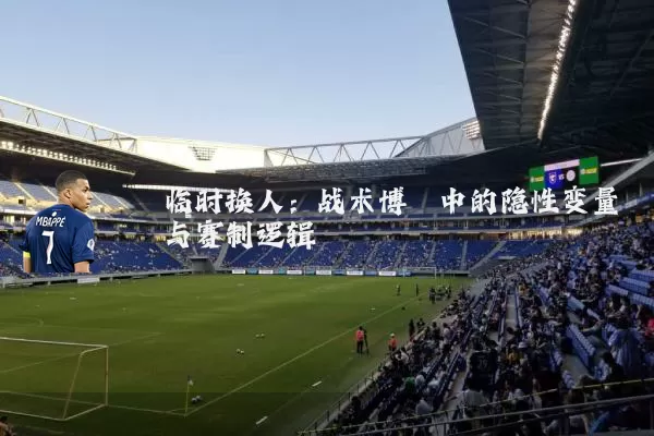 临时换人:战术博弈中的隐性变量与赛制逻辑